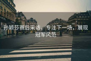孫穎莎賽后采訪，專注下一場，展現(xiàn)冠軍風(fēng)范