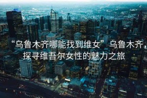 “烏魯木齊哪能找到維女”烏魯木齊，探尋維吾爾女性的魅力之旅