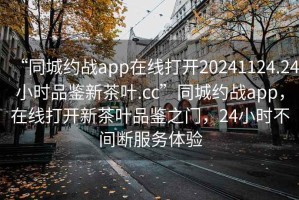 “同城約戰(zhàn)app在線打開20241124.24小時品鑒新茶葉.cc”同城約戰(zhàn)app，在線打開新茶葉品鑒之門，24小時不間斷服務(wù)體驗