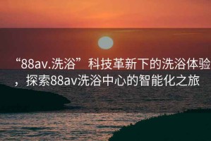 “88av.洗浴”科技革新下的洗浴體驗，探索88av洗浴中心的智能化之旅