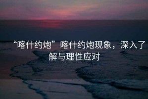 “喀什約炮”喀什約炮現(xiàn)象，深入了解與理性應對