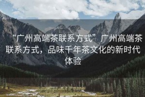 “廣州高端茶聯(lián)系方式”廣州高端茶聯(lián)系方式，品味千年茶文化的新時代體驗