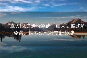 “真人同城炮約免費(fèi)”真人同城炮約免費(fèi)，探索現(xiàn)代社交新領(lǐng)域