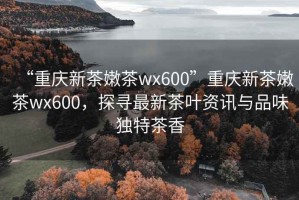 “重慶新茶嫩茶wx600”重慶新茶嫩茶wx600，探尋最新茶葉資訊與品味獨(dú)特茶香