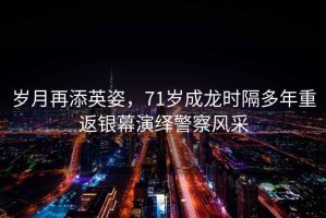 歲月再添英姿，71歲成龍時隔多年重返銀幕演繹警察風(fēng)采