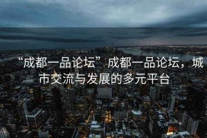 “成都一品論壇”成都一品論壇，城市交流與發(fā)展的多元平臺(tái)