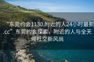 “東莞約會(huì)1130.附近的人24小時(shí)最新.cc”東莞約會(huì)探索，附近的人與全天候社交新風(fēng)尚