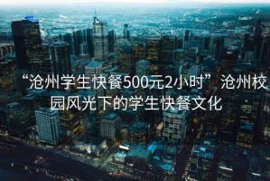 “滄州學(xué)生快餐500元2小時”滄州校園風(fēng)光下的學(xué)生快餐文化