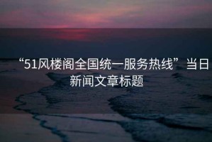 “51風(fēng)樓閣全國(guó)統(tǒng)一服務(wù)熱線”當(dāng)日新聞文章標(biāo)題