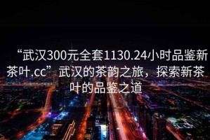 “武漢300元全套1130.24小時(shí)品鑒新茶葉.cc”武漢的茶韻之旅，探索新茶葉的品鑒之道