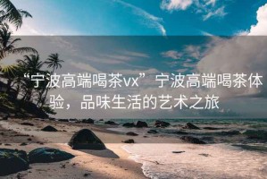 “寧波高端喝茶vx”寧波高端喝茶體驗(yàn)，品味生活的藝術(shù)之旅