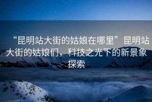 “昆明站大街的姑娘在哪里”昆明站大街的姑娘們，科技之光下的新景象探索