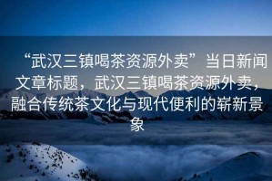 “武漢三鎮(zhèn)喝茶資源外賣”當(dāng)日新聞文章標(biāo)題，武漢三鎮(zhèn)喝茶資源外賣，融合傳統(tǒng)茶文化與現(xiàn)代便利的嶄新景象