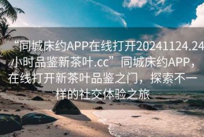 “同城床約APP在線打開(kāi)20241124.24小時(shí)品鑒新茶葉.cc”同城床約APP，在線打開(kāi)新茶葉品鑒之門(mén)，探索不一樣的社交體驗(yàn)之旅