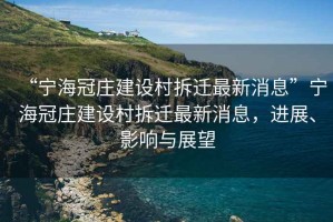 “寧海冠莊建設(shè)村拆遷最新消息”寧海冠莊建設(shè)村拆遷最新消息，進(jìn)展、影響與展望