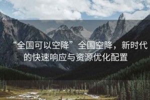 “全國可以空降”全國空降，新時代的快速響應與資源優(yōu)化配置
