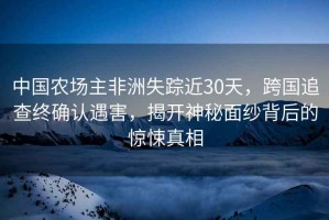 中國農(nóng)場主非洲失蹤近30天，跨國追查終確認(rèn)遇害，揭開神秘面紗背后的驚悚真相