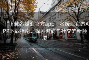 “下載名媛匯官方app”名媛匯官方APP下載指南，探索時尚與社交的新領(lǐng)域