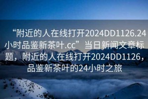 “附近的人在線打開2024DD1126.24小時(shí)品鑒新茶葉.cc”當(dāng)日新聞文章標(biāo)題，附近的人在線打開2024DD1126，品鑒新茶葉的24小時(shí)之旅