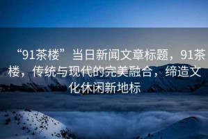“91茶樓”當(dāng)日新聞文章標(biāo)題，91茶樓，傳統(tǒng)與現(xiàn)代的完美融合，締造文化休閑新地標(biāo)