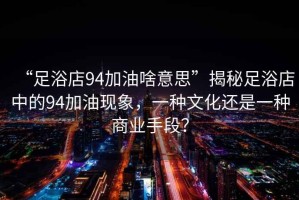“足浴店94加油啥意思”揭秘足浴店中的94加油現(xiàn)象，一種文化還是一種商業(yè)手段？