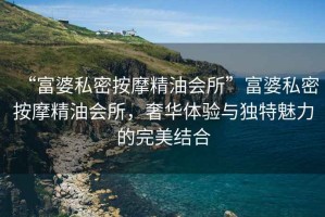 “富婆私密按摩精油會(huì)所”富婆私密按摩精油會(huì)所，奢華體驗(yàn)與獨(dú)特魅力的完美結(jié)合