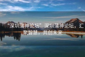 “深圳蒲神論壇”深圳蒲神論壇，匯聚智慧，共創(chuàng)未來