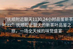 “撫順附近聊天1130.24小時品鑒新茶葉.cc”撫順附近聊天的新茶葉品鑒之旅，一場全天候的味覺盛宴