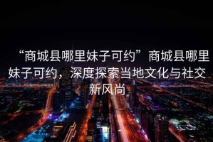 “商城縣哪里妹子可約”商城縣哪里妹子可約，深度探索當?shù)匚幕c社交新風尚