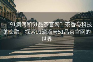 “91滴滴和51品茶官網(wǎng)”茶香與科技的交融，探索91滴滴與51品茶官網(wǎng)的世界