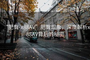 “肥臀-x88AV”肥臀現(xiàn)象，深度解析x88AV背后的秘密