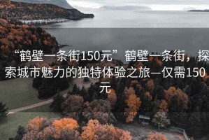 “鶴壁一條街150元”鶴壁一條街，探索城市魅力的獨(dú)特體驗(yàn)之旅—僅需150元