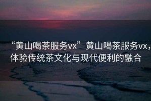 “黃山喝茶服務(wù)vx”黃山喝茶服務(wù)vx，體驗(yàn)傳統(tǒng)茶文化與現(xiàn)代便利的融合