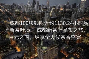 “成都100塊錢附近約1130.24小時(shí)品鑒新茶葉.cc”成都新茶葉品鑒之旅，百元之內(nèi)，盡享全天候茶香盛宴