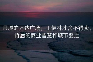 縣城的萬(wàn)達(dá)廣場(chǎng)，王健林才舍不得賣，背后的商業(yè)智慧和城市變遷