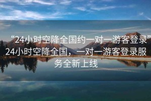 “24小時空降全國約一對一游客登錄”24小時空降全國，一對一游客登錄服務(wù)全新上線