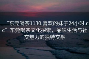 “東莞喝茶1130.喜歡的妹子24小時(shí).cc”東莞喝茶文化探索，品味生活與社交魅力的獨(dú)特交融