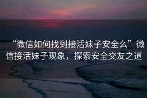 “微信如何找到接活妹子安全么”微信接活妹子現(xiàn)象，探索安全交友之道