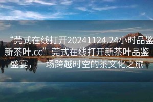 “莞式在線打開20241124.24小時品鑒新茶葉.cc”莞式在線打開新茶葉品鑒盛宴，一場跨越時空的茶文化之旅