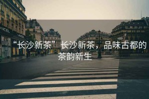 “長(zhǎng)沙新茶”長(zhǎng)沙新茶，品味古都的茶韻新生