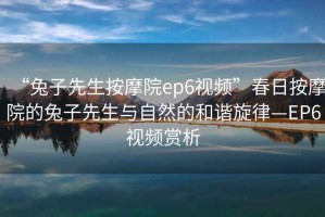 “兔子先生按摩院ep6視頻”春日按摩院的兔子先生與自然的和諧旋律—EP6視頻賞析