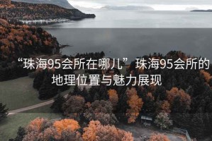 “珠海95會(huì)所在哪兒”珠海95會(huì)所的地理位置與魅力展現(xiàn)
