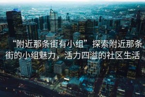 “附近那條街有小組”探索附近那條街的小組魅力，活力四溢的社區(qū)生活