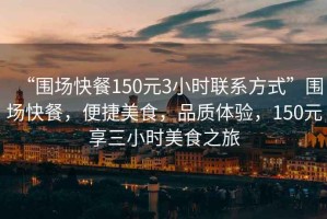 “圍場快餐150元3小時聯(lián)系方式”圍場快餐，便捷美食，品質(zhì)體驗，150元享三小時美食之旅