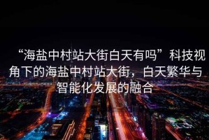 “海鹽中村站大街白天有嗎”科技視角下的海鹽中村站大街，白天繁華與智能化發(fā)展的融合