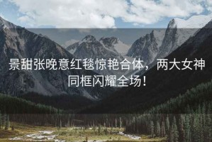 景甜張晚意紅毯驚艷合體，兩大女神同框閃耀全場！