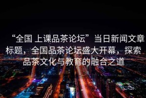 “全國 上課品茶論壇”當日新聞文章標題，全國品茶論壇盛大開幕，探索品茶文化與教育的融合之道