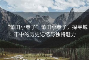 “莆田小巷子”莆田小巷子，探尋城市中的歷史記憶與獨特魅力