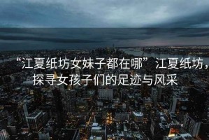 “江夏紙坊女妹子都在哪”江夏紙坊，探尋女孩子們的足跡與風(fēng)采