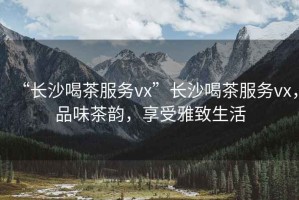 “長沙喝茶服務vx”長沙喝茶服務vx，品味茶韻，享受雅致生活